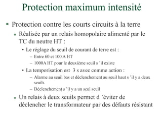 Protection maximum intensité
 Protection contre les courts circuits à la terre
 Réalisée par un relais homopolaire alimenté par le
TC du neutre HT :
• Le réglage du seuil de courant de terre est :
– Entre 60 et 100 A HT
– 1000A HT pour le deuxième seuil s ’il existe
• La temporisation est 3 s avec comme action :
– Alarme au seuil bas et déclenchement au seuil haut s ’il y a deux
seuils
– Déclenchement s ’il y a un seul seuil
 Un relais à deux seuils permet d ’éviter de
déclencher le transformateur par des défauts résistant
 