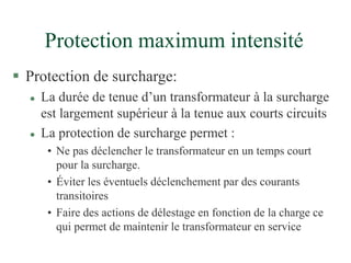 Protection maximum intensité
 Protection de surcharge:
 La durée de tenue d’un transformateur à la surcharge
est largement supérieur à la tenue aux courts circuits
 La protection de surcharge permet :
• Ne pas déclencher le transformateur en un temps court
pour la surcharge.
• Éviter les éventuels déclenchement par des courants
transitoires
• Faire des actions de délestage en fonction de la charge ce
qui permet de maintenir le transformateur en service
 