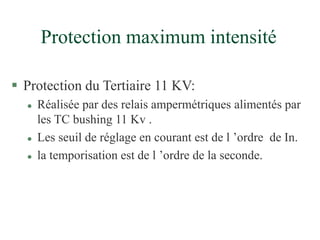 Protection maximum intensité
 Protection du Tertiaire 11 KV:
 Réalisée par des relais ampermétriques alimentés par
les TC bushing 11 Kv .
 Les seuil de réglage en courant est de l ’ordre de In.
 la temporisation est de l ’ordre de la seconde.
 