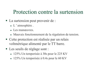 Protection contre la surtension
 La surtension peut provenir de :
 L ’ atmosphère .
 Les manœuvres.
 Mauvais fonctionnement de la régulation de tension.
 Cette protection est réalisée par un relais
voltmétrique alimenté par le TT barre.
 Les seuils de réglage sont :
 125% Un temporisée à 30s pour le 225 KV
 125% Un temporisée à 0.4s pour le 60 KV
 