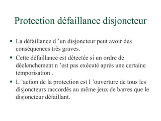 Protection défaillance disjoncteur
 La défaillance d ’un disjoncteur peut avoir des
conséquences très graves.
 Cette défaillance est détectée si un ordre de
déclenchement n ’est pas exécuté après une certaine
temporisation .
 L ’action de la protection est l ’ouverture de tous les
disjoncteurs raccordés au même jeux de barres que le
disjoncteur défaillant.
 