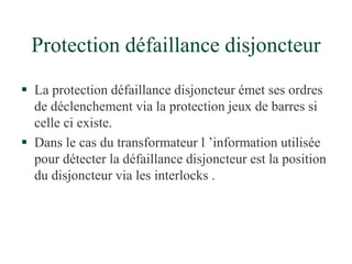 Protection défaillance disjoncteur
 La protection défaillance disjoncteur émet ses ordres
de déclenchement via la protection jeux de barres si
celle ci existe.
 Dans le cas du transformateur l ’information utilisée
pour détecter la défaillance disjoncteur est la position
du disjoncteur via les interlocks .
 