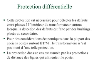 Protection différentielle
 Cette protection est nécessaire pour détecter les défauts
entre phases à l ’intérieur du transformateur surtout
lorsque la détection des défauts est faite par des bushings
placés au secondaire.
 Pour des considérations économiques dans la plupart des
anciens postes surtout HT/MT le transformateur n ’est
pas muni d ’une telle protection.
 La protection dans ce cas est assurée par les protections
de distance des lignes qui alimentent le poste.
 