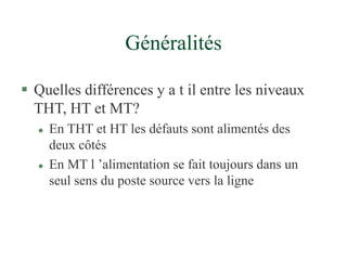 Généralités
 Quelles différences y a t il entre les niveaux
THT, HT et MT?
 En THT et HT les défauts sont alimentés des
deux côtés
 En MT l ’alimentation se fait toujours dans un
seul sens du poste source vers la ligne
 