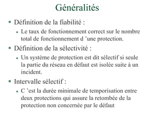 Généralités
 Définition de la fiabilité :
 Le taux de fonctionnement correct sur le nombre
total de fonctionnement d ’une protection.
 Définition de la sélectivité :
 Un système de protection est dit sélectif si seule
la partie du réseau en défaut est isolée suite à un
incident.
 Intervalle sélectif :
 C ’est la durée minimale de temporisation entre
deux protections qui assure la retombée de la
protection non concernée par le défaut
 
