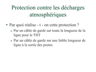 Protection contre les décharges
atmosphériques
 Par quoi réalise - t - on cette protection ?
 Par un câble de garde sur toute la longueur de la
ligne pour le THT
 Par un câble de garde sur une faible longueur de
ligne à la sortie des postes
 