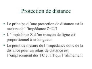 Protection de distance
 Le principe d ’une protection de distance est la
mesure de l ’impédance Z=U/I
 L ’impédance Z d ’un tronçon de ligne est
proportionnel à sa longueur
 Le point de mesure de l ’impédance donc de la
distance pour un relais de distance est
l ’emplacement des TC et TT qui l ’alimentent
 
