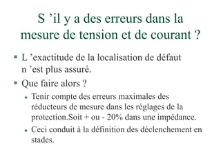 S ’il y a des erreurs dans la
mesure de tension et de courant ?
 L ’exactitude de la localisation de défaut
n ’est plus assuré.
 Que faire alors ?
 Tenir compte des erreurs maximales des
réducteurs de mesure dans les réglages de la
protection.Soit + ou - 20% dans une impédance.
 Ceci conduit à la définition des déclenchement en
stades.
 