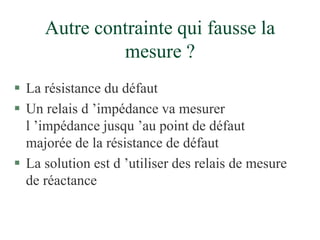 Autre contrainte qui fausse la
mesure ?
 La résistance du défaut
 Un relais d ’impédance va mesurer
l ’impédance jusqu ’au point de défaut
majorée de la résistance de défaut
 La solution est d ’utiliser des relais de mesure
de réactance
 