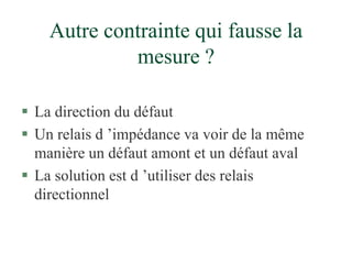 Autre contrainte qui fausse la
mesure ?
 La direction du défaut
 Un relais d ’impédance va voir de la même
manière un défaut amont et un défaut aval
 La solution est d ’utiliser des relais
directionnel
 