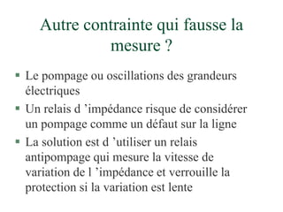 Autre contrainte qui fausse la
mesure ?
 Le pompage ou oscillations des grandeurs
électriques
 Un relais d ’impédance risque de considérer
un pompage comme un défaut sur la ligne
 La solution est d ’utiliser un relais
antipompage qui mesure la vitesse de
variation de l ’impédance et verrouille la
protection si la variation est lente
 