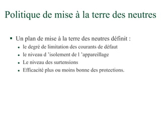 Politique de mise à la terre des neutres
 Un plan de mise à la terre des neutres définit :
 le degré de limitation des courants de défaut
 le niveau d ’isolement de l ’appareillage
 Le niveau des surtensions
 Efficacité plus ou moins bonne des protections.
 