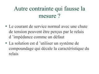 Autre contrainte qui fausse la
mesure ?
 Le courant de service normal avec une chute
de tension peuvent être perçus par le relais
d ’impédance comme un défaut
 La solution est d ’utiliser un système de
compoundage qui décale la caractéristique du
relais
 
