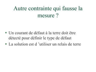 Autre contrainte qui fausse la
mesure ?
 Un courant de défaut à la terre doit être
détecté pour définir le type de défaut
 La solution est d ’utiliser un relais de terre
 