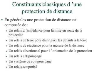 Constituants classiques d ’une
protection de distance
 En générales une protection de distance est
composée de :
 Un relais d ’impédance pour la mise en route de la
protection
 Un relais de terre pour distinguer les défauts à la terre
 Un relais de réactance pour la mesure de la distance
 Un relais directionnel pour l ’ orientation de la protection
 Un relais antipompage
 Un système de compoundage
 Un relais temporisé
 