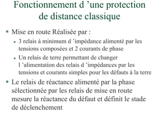 Fonctionnement d ’une protection
de distance classique
 Mise en route Réalisée par :
 3 relais à minimum d ’impédance alimenté par les
tensions composées et 2 courants de phase
 Un relais de terre permettant de changer
l ’alimentation des relais d ’impédances par les
tensions et courants simples pour les défauts à la terre
 Le relais de réactance alimenté par la phase
sélectionnée par les relais de mise en route
mesure la réactance du défaut et définit le stade
de déclenchement
 