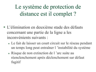 Le système de protection de
distance est il complet ?
 L’élimination en deuxième stade des défauts
concernant une partie de la ligne a les
inconvénients suivants :
 Le fait de laisser un court circuit sur le réseau pendant
un temps long peut entraîner l ’instabilité du système
 Risque de non extinction de l ’arc suite au
réenclenchement après déclenchement sur défaut
fugitif
 