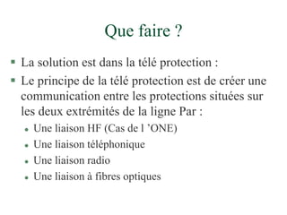 Que faire ?
 La solution est dans la télé protection :
 Le principe de la télé protection est de créer une
communication entre les protections situées sur
les deux extrémités de la ligne Par :
 Une liaison HF (Cas de l ’ONE)
 Une liaison téléphonique
 Une liaison radio
 Une liaison à fibres optiques
 