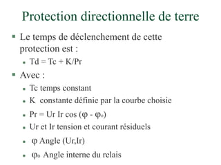 Protection directionnelle de terre
 Le temps de déclenchement de cette
protection est :
 Td = Tc + K/Pr
 Avec :
 Tc temps constant
 K constante définie par la courbe choisie
 Pr = Ur Ir cos ( - o)
 Ur et Ir tension et courant résiduels
  Angle (Ur,Ir)
 o Angle interne du relais
 
