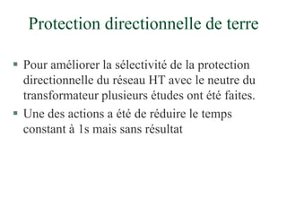 Protection directionnelle de terre
 Pour améliorer la sélectivité de la protection
directionnelle du réseau HT avec le neutre du
transformateur plusieurs études ont été faites.
 Une des actions a été de réduire le temps
constant à 1s mais sans résultat
 