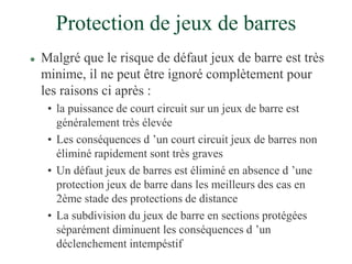 Protection de jeux de barres
 Malgré que le risque de défaut jeux de barre est très
minime, il ne peut être ignoré complètement pour
les raisons ci après :
• la puissance de court circuit sur un jeux de barre est
généralement très élevée
• Les conséquences d ’un court circuit jeux de barres non
éliminé rapidement sont très graves
• Un défaut jeux de barres est éliminé en absence d ’une
protection jeux de barre dans les meilleurs des cas en
2ème stade des protections de distance
• La subdivision du jeux de barre en sections protégées
séparément diminuent les conséquences d ’un
déclenchement intempéstif
 