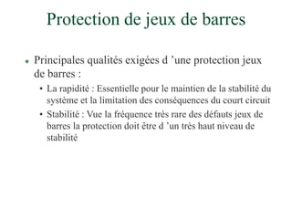 Protection de jeux de barres
 Principales qualités exigées d ’une protection jeux
de barres :
• La rapidité : Essentielle pour le maintien de la stabilité du
système et la limitation des conséquences du court circuit
• Stabilité : Vue la fréquence très rare des défauts jeux de
barres la protection doit être d ’un très haut niveau de
stabilité
 