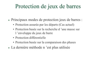 Protection de jeux de barres
 Principaux modes de protection jeux de barres :
• Protection assurée par les départs (Cas actuel)
• Protection basée sur la recherche d ’une masse sur
l ’enveloppe du jeux de barre
• Protection différentielle
• Protection basée sur la comparaison des phases
 La dernière méthode n ’est plus utilisée
 