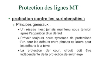 Protection des lignes MT
 protection contre les surintensités :
 Principes généraux :
 Un réseau n’est jamais maintenu sous tension
après l’apparition d‘un défaut
 Prévoir toujours deux systèmes de protections
l’un pour les défauts entre phases et l’autre pour
les défauts à la terre
 La protection de court circuit doit être
indépendante de la protection de surcharge
 