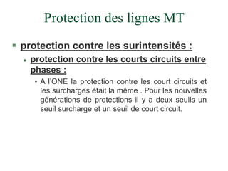 Protection des lignes MT
 protection contre les surintensités :
 protection contre les courts circuits entre
phases :
• A l’ONE la protection contre les court circuits et
les surcharges était la même . Pour les nouvelles
générations de protections il y a deux seuils un
seuil surcharge et un seuil de court circuit.
 