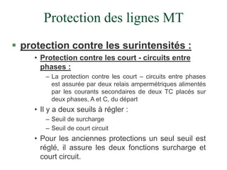 Protection des lignes MT
 protection contre les surintensités :
• Protection contre les court - circuits entre
phases :
– La protection contre les court – circuits entre phases
est assurée par deux relais ampermétriques alimentés
par les courants secondaires de deux TC placés sur
deux phases, A et C, du départ
• Il y a deux seuils à régler :
– Seuil de surcharge
– Seuil de court circuit
• Pour les anciennes protections un seul seuil est
réglé, il assure les deux fonctions surcharge et
court circuit.
 