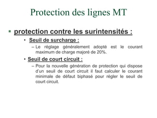 Protection des lignes MT
 protection contre les surintensités :
• Seuil de surcharge :
– Le réglage généralement adopté est le courant
maximum de charge majoré de 20%.
• Seuil de court circuit :
– Pour la nouvelle génération de protection qui dispose
d’un seuil de court circuit il faut calculer le courant
minimale de défaut biphasé pour régler le seuil de
court circuit.
 