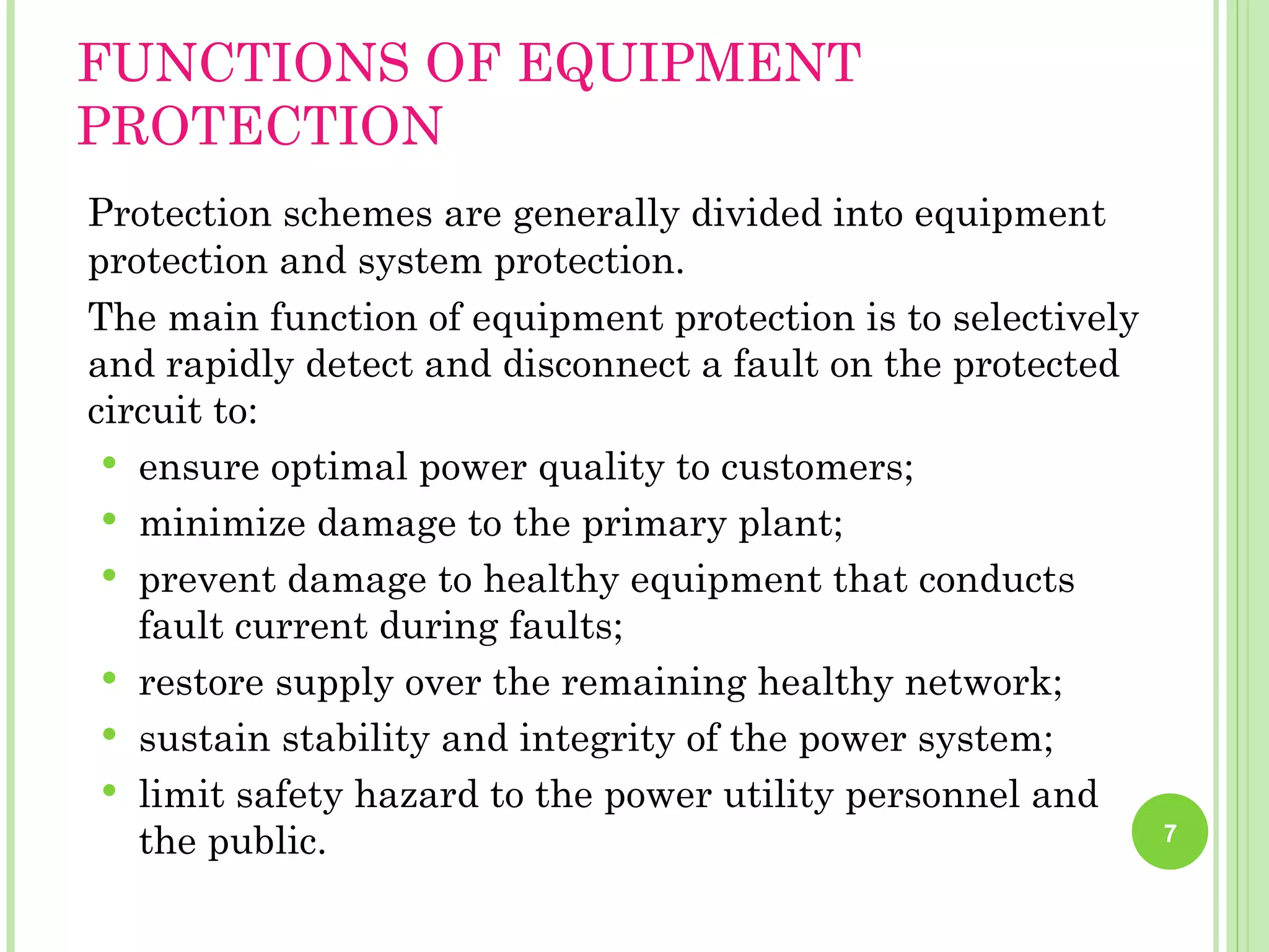 FUNCTIONS OF EQUIPMENT
PROTECTION
Protection schemes are generally divided into equipment
protection and system protection.
The main function of equipment protection is to selectively
and rapidly detect and disconnect a fault on the protected
circuit to:
  ensure optimal power quality to customers;
  minimize damage to the primary plant;
  prevent damage to healthy equipment that conducts
   fault current during faults;
  restore supply over the remaining healthy network;
  sustain stability and integrity of the power system;
  limit safety hazard to the power utility personnel and
   the public.                                                7
 