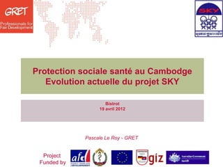 Protection sociale santé au Cambodge
   Evolution actuelle du projet SKY

                     Bistrot
                  19 avril 2012




             Pascale Le Roy - GRET


  Project
 Funded by
 