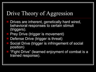 Drive Theory of Aggression Drives are inherent, genetically hard wired, behavioral responses to certain stimuli (triggers). Prey Drive (trigger is movement) Defense Drive (trigger is threat) Social Drive (trigger is infringement of social position) “ Fight Drive” (learned enjoyment of combat is a trained response). 