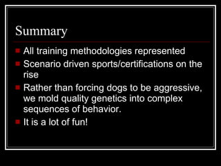 Summary All training methodologies represented Scenario driven sports/certifications on the rise Rather than forcing dogs to be aggressive, we mold quality genetics into complex sequences of behavior. It is a lot of fun! 