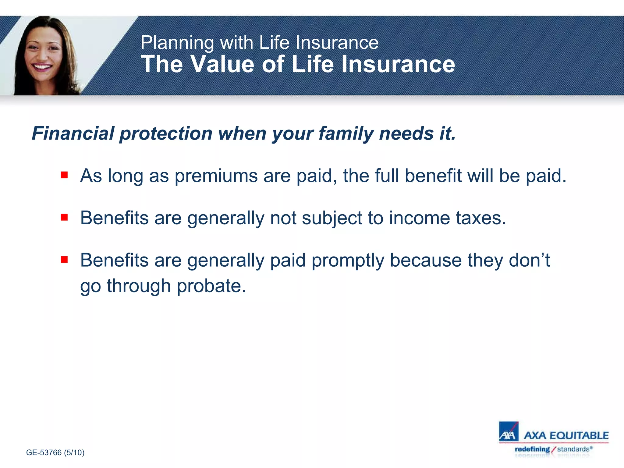 Planning with Life Insurance The Value of Life Insurance Financial protection when your family needs it. As long as premiums are paid, the full benefit will be paid. Benefits are generally not subject to income taxes. Benefits are generally paid promptly because they don’t go through probate. 