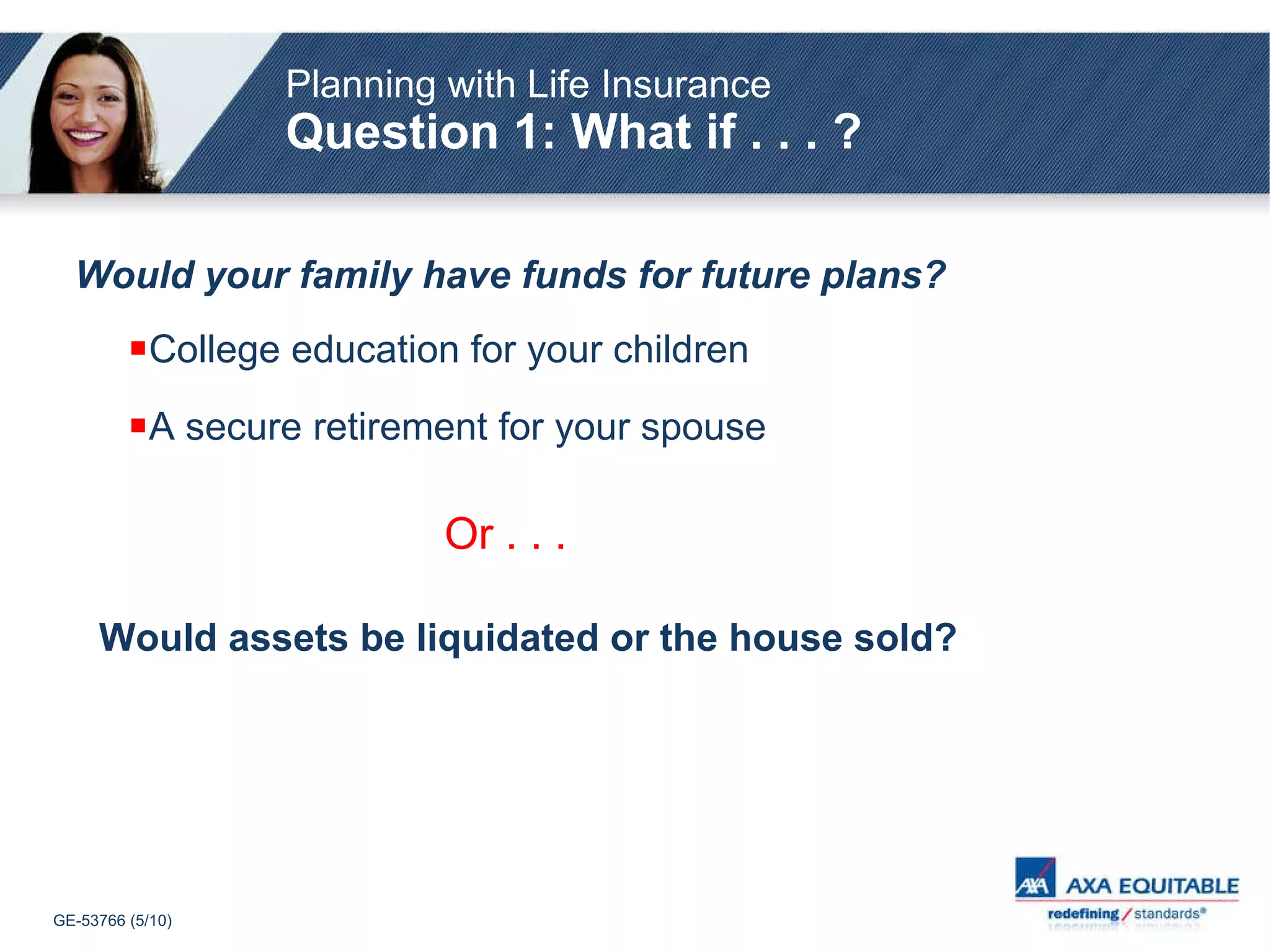 College education for your children A secure retirement for your spouse Or . . .   Would assets be liquidated or the house sold? Would your family have funds for future plans? Planning with Life Insurance   Question 1: What if . . . ? 