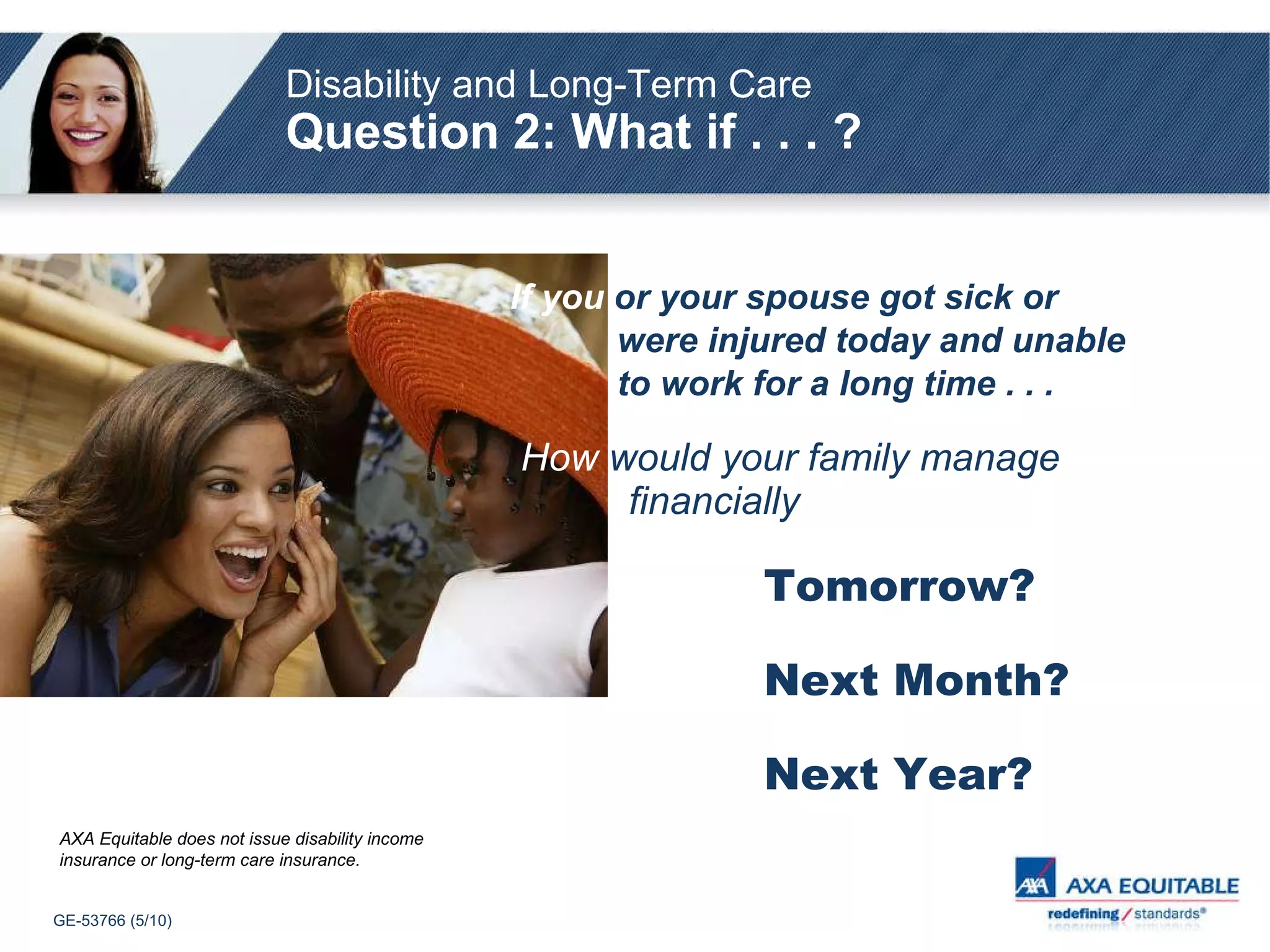 If you   or your spouse got sick or     were injured today and unable    to work for a long time . . . How   would your family manage     financially   Tomorrow? Next Month? Next Year? Disability and Long-Term Care   Question 2: What if . . . ? AXA Equitable does not issue disability income insurance or long-term care insurance. 