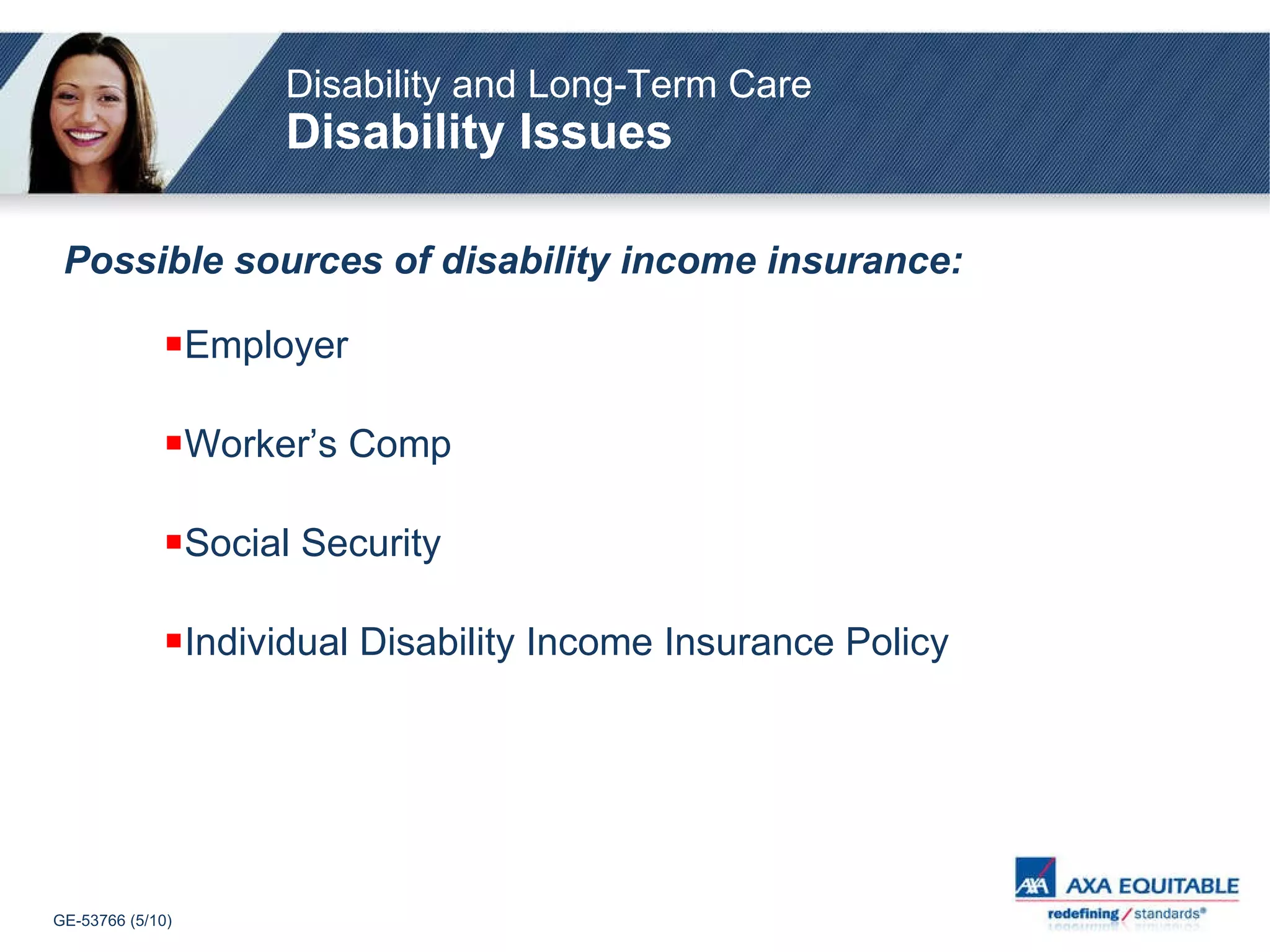 Possible sources of disability income insurance: Employer Worker’s Comp Social Security Individual Disability Income Insurance Policy Disability and Long-Term Care   Disability Issues 