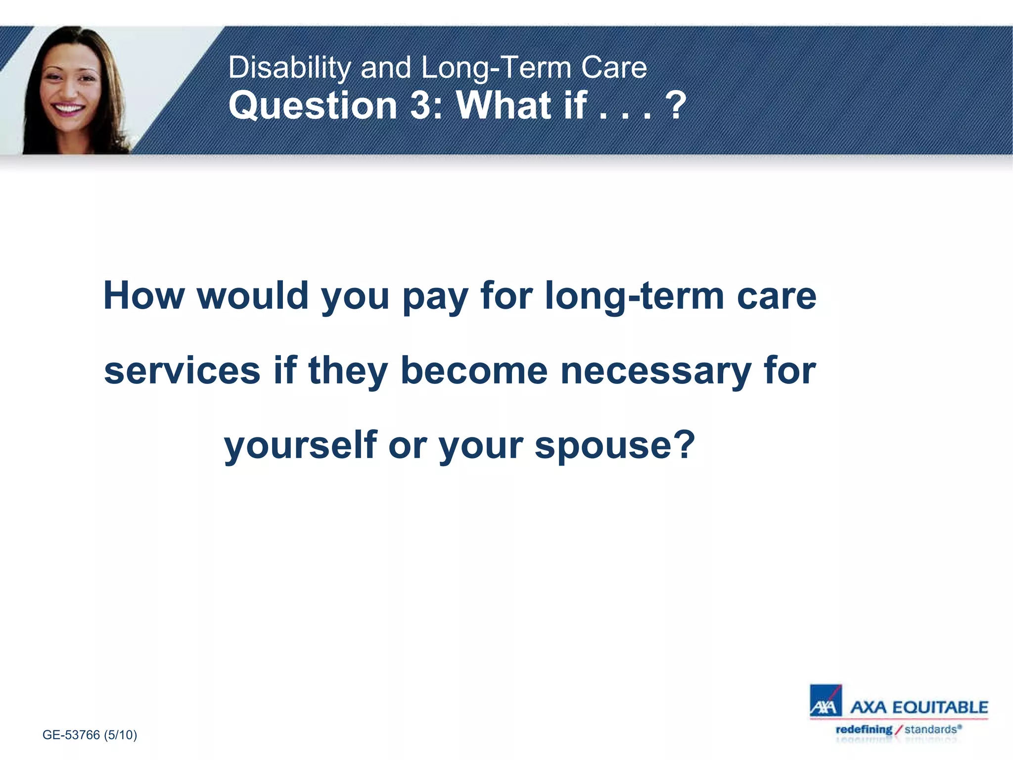 How would you pay for long-term care services if they become necessary for yourself or your spouse? Disability and Long-Term Care   Question 3: What if . . . ? 