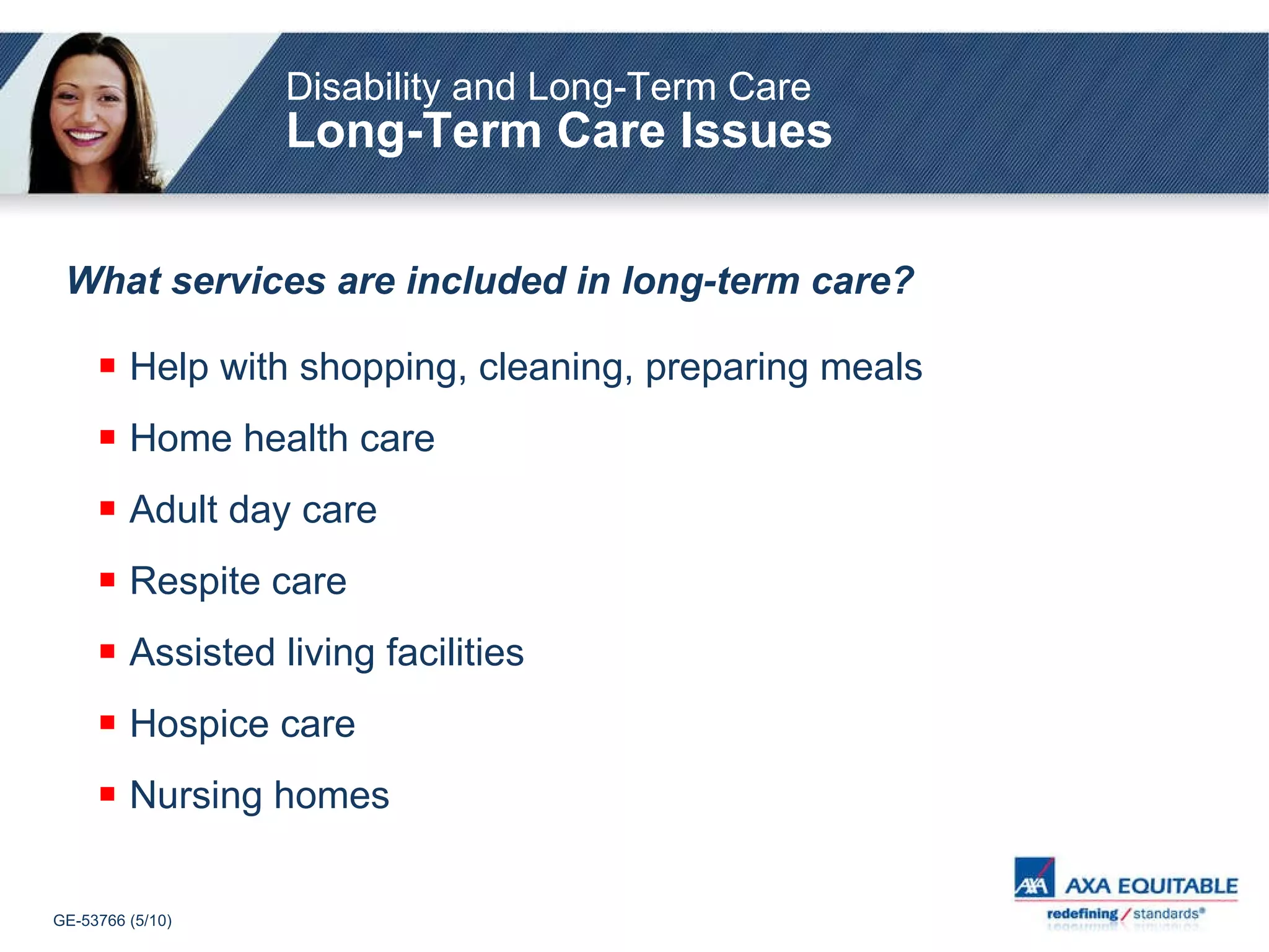 Disability and Long-Term Care Long-Term Care Issues What services are included in long-term care?   Help with shopping, cleaning, preparing meals Home health care Adult day care Respite care Assisted living facilities Hospice care Nursing homes 