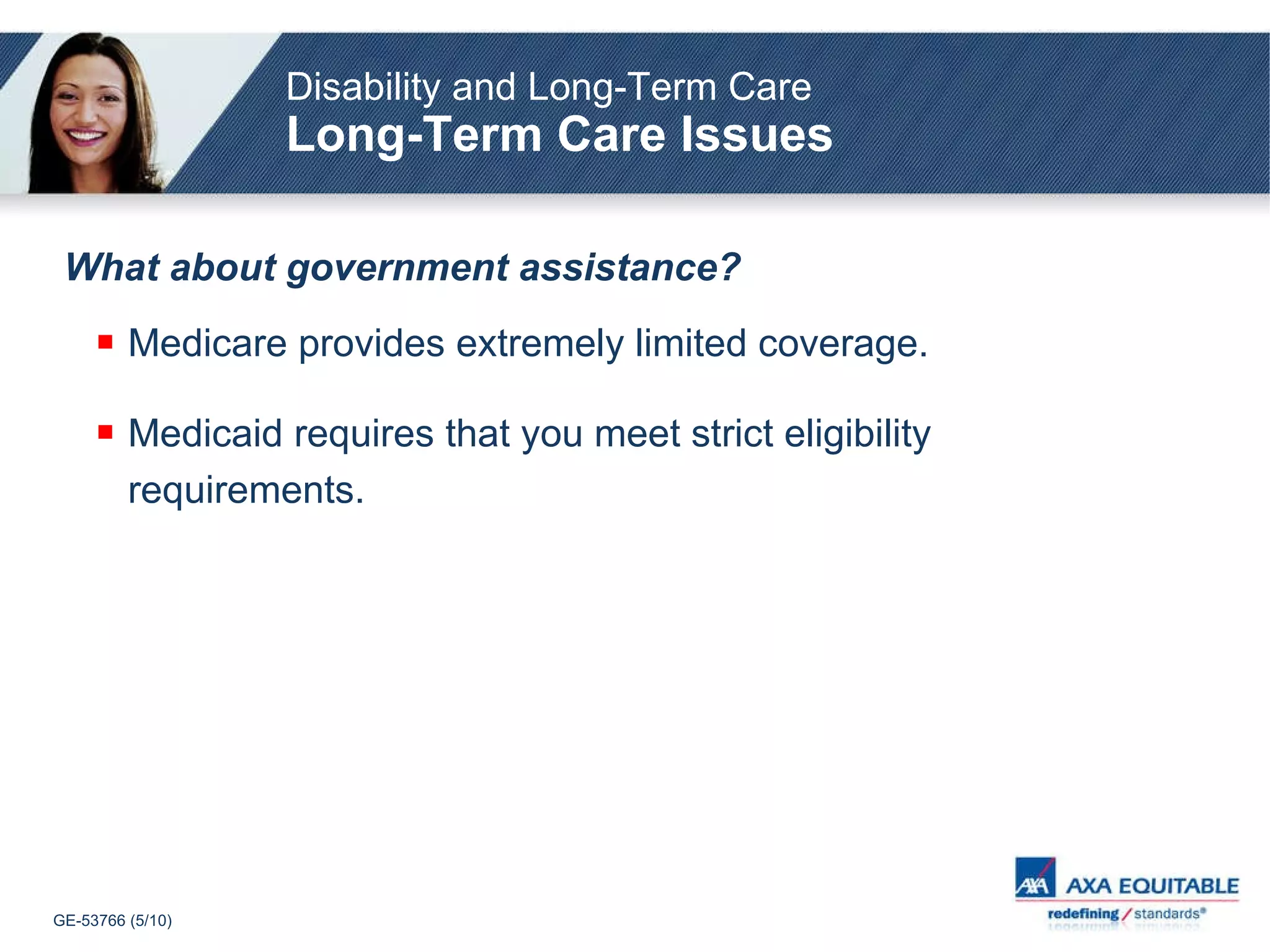 What about government assistance? Medicare provides extremely limited coverage. Medicaid requires that you meet strict eligibility requirements. Disability and Long-Term Care Long-Term Care Issues 