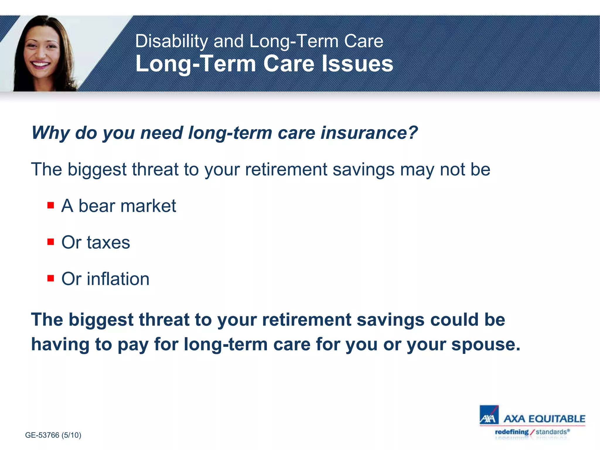 Why do you need long-term care insurance? The biggest threat to your retirement savings may not be A bear market Or taxes Or inflation The biggest threat to your retirement savings could be having to pay for long-term care for you or your spouse. Disability and Long-Term Care Long-Term Care Issues 