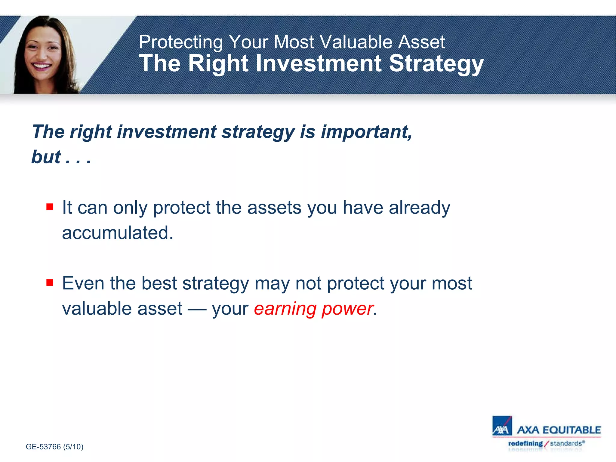 Protecting Your Most Valuable Asset The Right Investment Strategy The right investment strategy is important, but . . . It can only protect the assets you have already  accumulated. Even the best strategy may not protect your most valuable asset — your  earning power . 