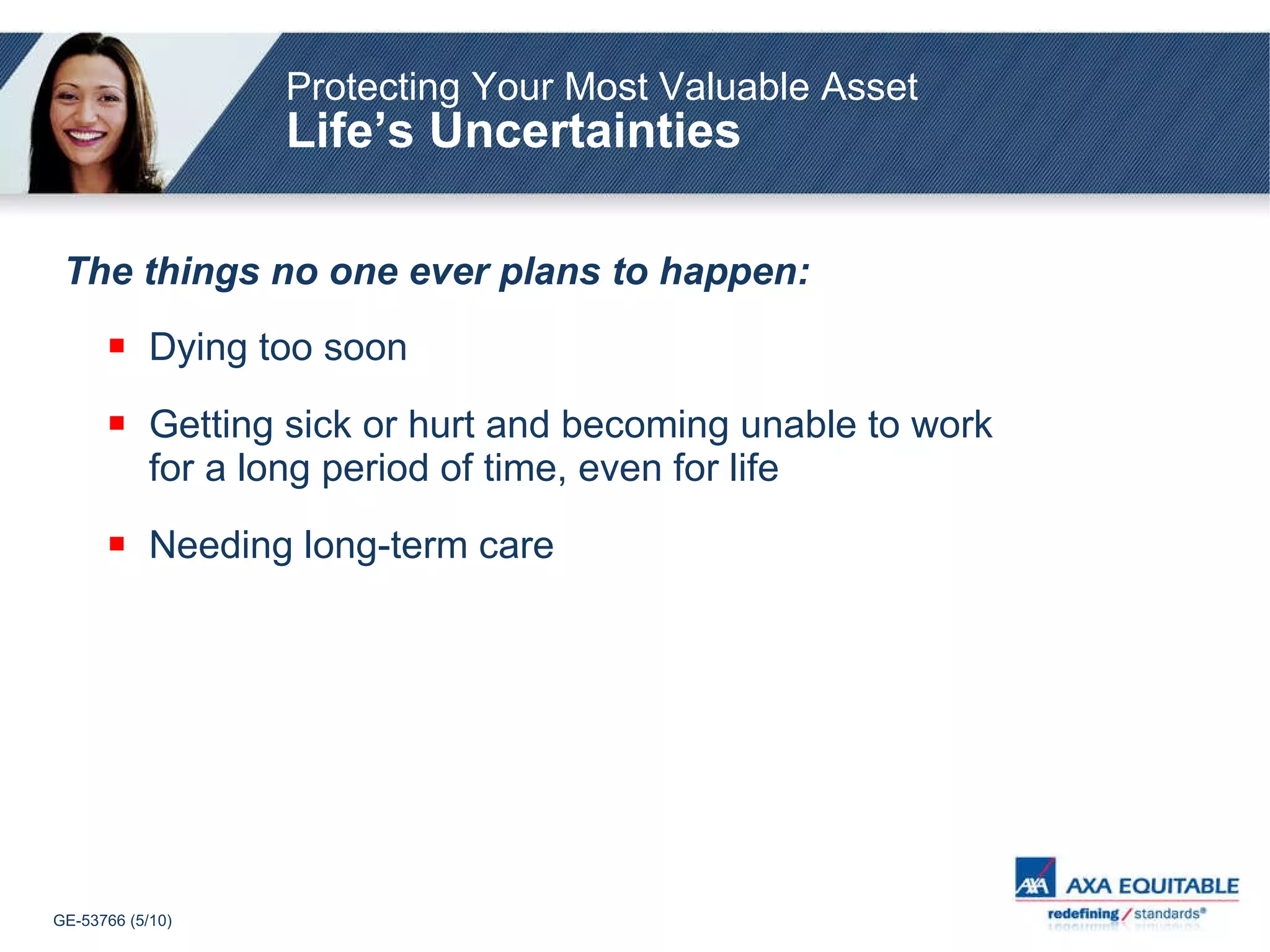 Protecting Your Most Valuable Asset Life’s Uncertainties The things no one ever plans to happen: Dying too soon Getting sick or hurt and becoming unable to work for a long period of time, even for life Needing long-term care 