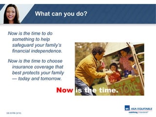 What can you do? Now is the time to do something to help safeguard your family’s financial independence. Now is the time to choose insurance coverage that best protects your family — today and tomorrow. Now   is the time. 