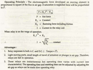 These have a coilAottrracted Armature Type Relays
electromagnet energized by a
coil .The coil is energized by
operating quantity like V or I.
Under normal conditions the coil
cannot attract the plunger due
to spring force. Under fault
condition the fault current
increases so armature or
plunger gets attracted to close
the contacts .
 