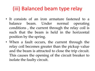 (iii) Balanced beam type relay
• It consists of an iron armature fastened to a
balance beam. Under normal operating
conditions , the current through the relay coil is
such that the beam is held in the horizontal
position by the spring.
• When a fault occurs, the current through the
relay coil becomes greater than the pickup value
and the beam is attracted to close the trip circuit.
This causes the opening of the circuit breaker to
isolate the faulty circuit.
 