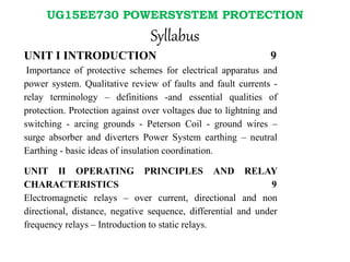 UG15EE730 POWERSYSTEM PROTECTION
Syllabus
UNIT I INTRODUCTION 9
Importance of protective schemes for electrical apparatus and
power system. Qualitative review of faults and fault currents -
relay terminology – definitions -and essential qualities of
protection. Protection against over voltages due to lightning and
switching - arcing grounds - Peterson Coil - ground wires –
surge absorber and diverters Power System earthing – neutral
Earthing - basic ideas of insulation coordination.
UNIT II OPERATING PRINCIPLES AND RELAY
CHARACTERISTICS 9
Electromagnetic relays – over current, directional and non
directional, distance, negative sequence, differential and under
frequency relays – Introduction to static relays.
 