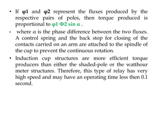 • If φ1 and φ2 represent the fluxes produced by the
respective pairs of poles, then torque produced is
proportional to φ1 Φ2 sin α .
• where α is the phase difference between the two fluxes.
A control spring and the back stop for closing of the
contacts carried on an arm are attached to the spindle of
the cup to prevent the continuous rotation.
• Induction cup structures are more efficient torque
producers than either the shaded-pole or the watthour
meter structures. Therefore, this type of relay has very
high speed and may have an operating time less then 0.1
second.
 